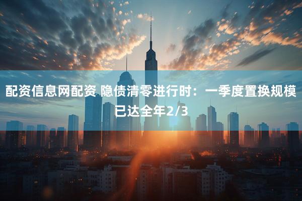 配资信息网配资 隐债清零进行时：一季度置换规模已达全年2/3