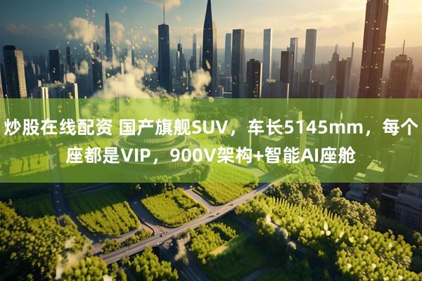 炒股在线配资 国产旗舰SUV，车长5145mm，每个座都是VIP，900V架构+智能AI座舱