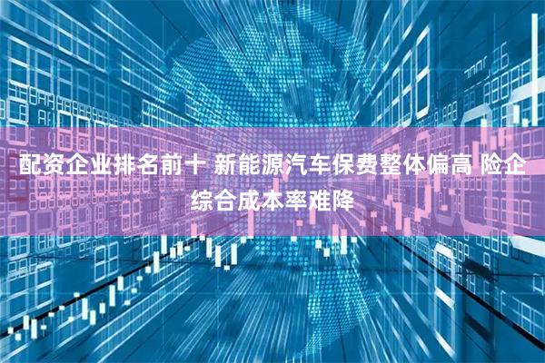 配资企业排名前十 新能源汽车保费整体偏高 险企综合成本率难降