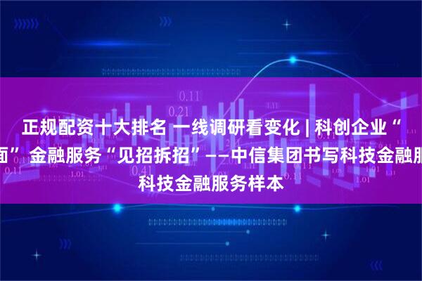 正规配资十大排名 一线调研看变化 | 科创企业“千企千面” 金融服务“见招拆招”——中信集团书写科技金融服务样本