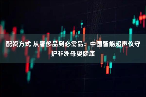 配资方式 从奢侈品到必需品：中国智能超声仪守护非洲母婴健康