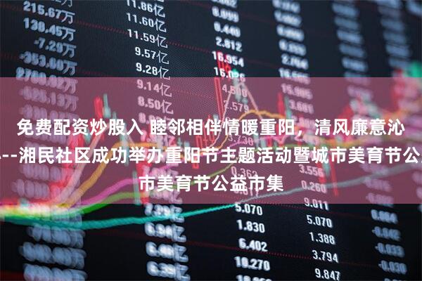 免费配资炒股入 睦邻相伴情暖重阳，清风廉意沁润民心--湘民社区成功举办重阳节主题活动暨城市美育节公益市集