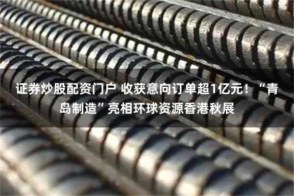 证券炒股配资门户 收获意向订单超1亿元！“青岛制造”亮相环球资源香港秋展