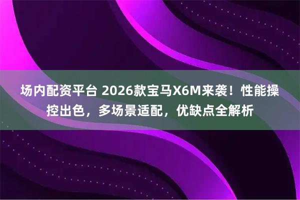 场内配资平台 2026款宝马X6M来袭！性能操控出色，多场景适配，优缺点全解析