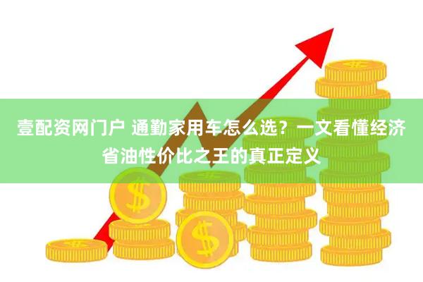 壹配资网门户 通勤家用车怎么选？一文看懂经济省油性价比之王的真正定义