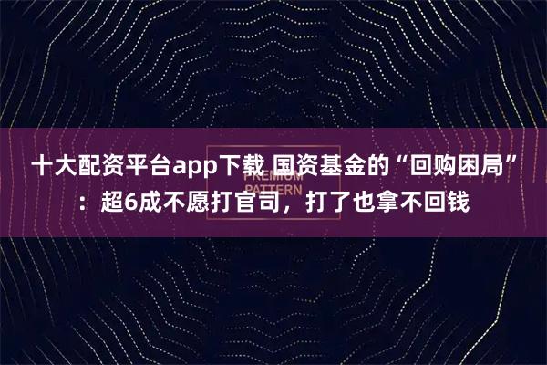 十大配资平台app下载 国资基金的“回购困局”：超6成不愿打官司，打了也拿不回钱