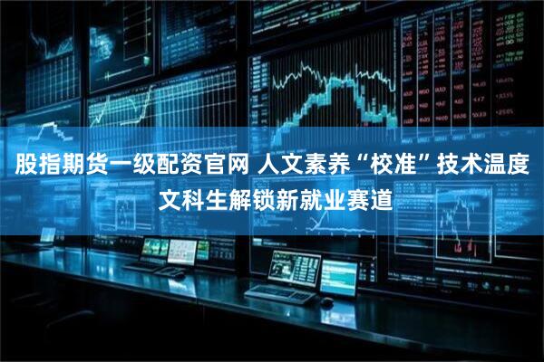 股指期货一级配资官网 人文素养“校准”技术温度 文科生解锁新就业赛道