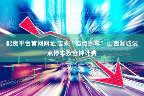配资平台官网网址 告别“掐点挪车” 山西晋城试点停车按分钟计费